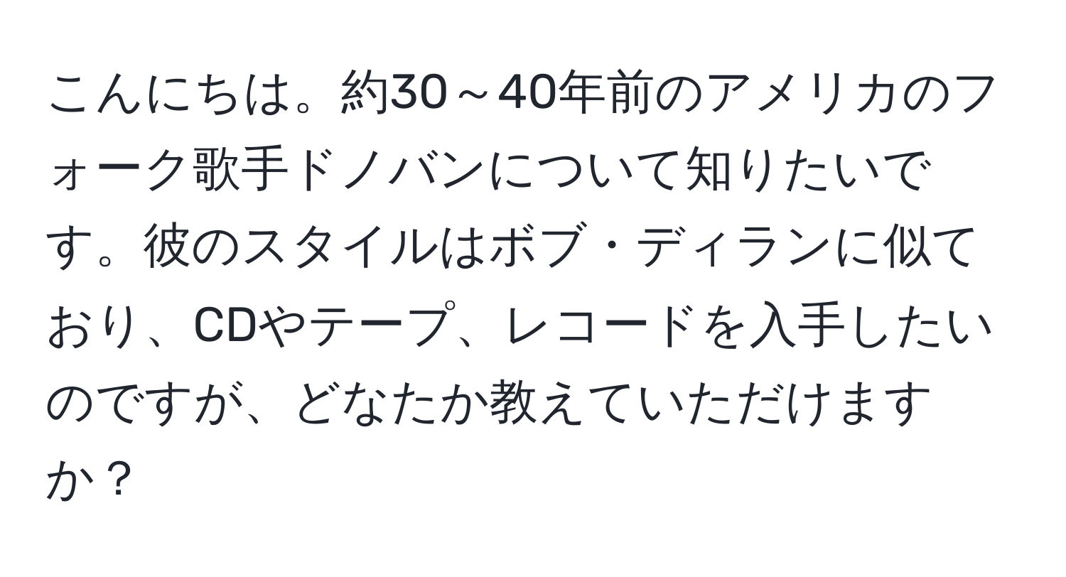 こんにちは。約30～40年前のアメリカのフォーク歌手ドノバンについて知りたいです。彼のスタイルはボブ・ディランに似ており、CDやテープ、レコードを入手したいのですが、どなたか教えていただけますか？