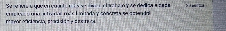 Se refiere a que en cuanto más se divide el trabajo y se dedica a cada 20 puntos 
empleado una actividad más limitada y concreta se obtendrá 
mayor eficiencia, precisión y destreza.