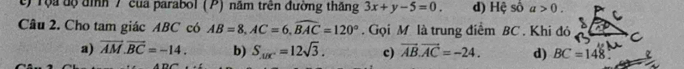 t) Tộa độ đình 7 của parabol (P) năm trên đường thắng 3x+y-5=0. d) Hệ số a>0. 
Câu 2. Cho tam giác ABC có AB=8, AC=6, widehat BAC=120°. Gọi M là trung điểm BC. Khi đó
a) vector AM.vector BC=-14. b) S_1/x^2=12sqrt(3). c) vector AB.vector AC=-24. d) BC=148°.