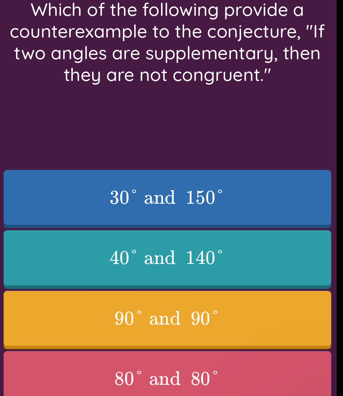 Which of the following provide a
counterexample to the conjecture, "If
two angles are supplementary, then
they are not congruent."
30° and 150°
40° and 140°
90° and 90°
80° and 80°