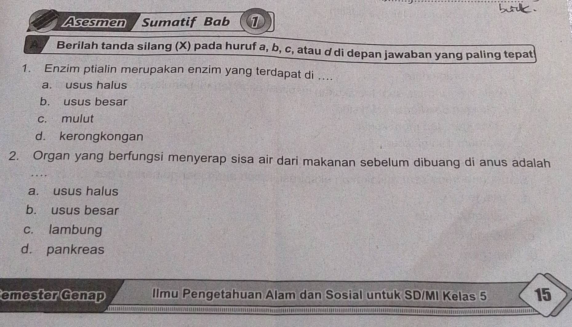 Asesmen Sumatif Bab 1
A Berilah tanda silang (X) pada huruf a, b, c, atau ơ di depan jawaban yang paling tepat
1. Enzim ptialin merupakan enzim yang terdapat di ....
a. usus halus
b. usus besar
c. mulut
d. kerongkongan
2. Organ yang berfungsi menyerap sisa air dari makanan sebelum dibuang di anus adalah
a. usus halus
b. usus besar
c. lambung
d. pankreas
emester Genap Ilmu Pengetahuan Alam dan Sosial untuk SD/MI Kelas 5 15