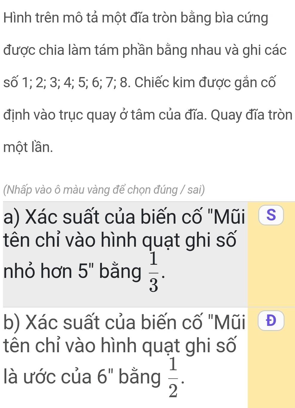 Hình trên mô tả một đĩa tròn bằng bìa cứng 
được chia làm tám phần bằng nhau và ghi các 
số 1; 2; 3; 4; 5; 6; 7; 8. Chiếc kim được gắn cố 
định vào trục quay ở tâm của đĩa. Quay đĩa tròn 
một lần. 
(Nhấp vào ô màu vàng để chọn đúng / sai) 
a) Xác suất của biến cố "Mũi S 
tên chỉ vào hình quạt ghi số 
nhỏ hơn 5'' bằng  1/3 . 
b) Xác suất của biến cố "Mũi 
tên chỉ vào hình quạt ghi số 
là ước của 6 bằng  1/2 . 
2 □