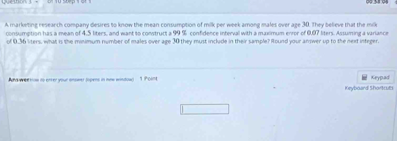 of 10 step 1 of 1 00 
A marketing research company desires to know the mean consumption of milk per week among males over age 30. They believe that the milk 
consumption has a mean of 4.5 liters, and want to construct a 99 % confidence interval with a maximum error of 0,07 liters. Assuming a variance 
of 0.36 liters, what is the minimum number of males over age 30 they must include in their sample? Round your answer up to the next integer. 
AnswerHow to enter your answer (opens in new window) 1 Point Keypad 
Keyboard Shortcuts