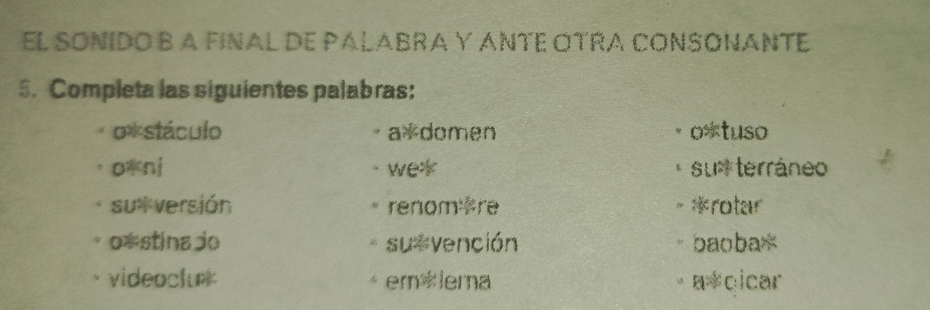 EL SONIDO B A FINAL DE PALABRA Y ANTE OTRA CONSONANTE 
5. Completa las siguientes palabras: 
o*stáculo a*domen o*tuso 
o*nj - we* * su terráneo 
su versión * renom Fre - *rotar 
o*stina jo su vención baoba* 
videoclu* em ×iema a*cicar