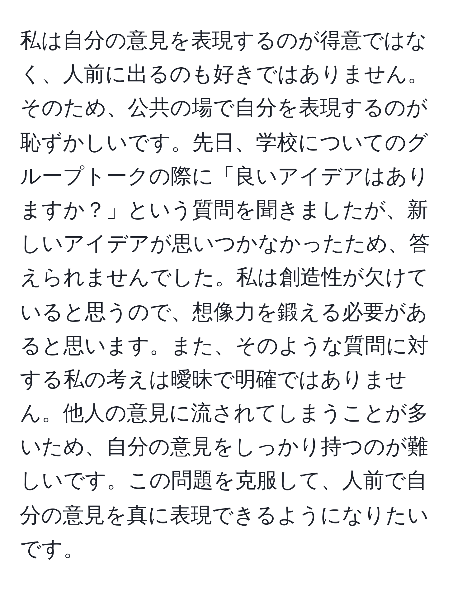 私は自分の意見を表現するのが得意ではなく、人前に出るのも好きではありません。そのため、公共の場で自分を表現するのが恥ずかしいです。先日、学校についてのグループトークの際に「良いアイデアはありますか？」という質問を聞きましたが、新しいアイデアが思いつかなかったため、答えられませんでした。私は創造性が欠けていると思うので、想像力を鍛える必要があると思います。また、そのような質問に対する私の考えは曖昧で明確ではありません。他人の意見に流されてしまうことが多いため、自分の意見をしっかり持つのが難しいです。この問題を克服して、人前で自分の意見を真に表現できるようになりたいです。