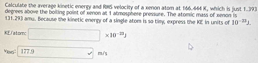 Calculate the average kinetic energy and RMS velocity of a xenon atom at 166.444 K, which is just 1.393
degrees above the boiling point of xenon at 1 atmosphere pressure. The atomic mass of xenon is
131.293 amu. Because the kinetic energy of a single atom is so tiny, express the KE in units of 10^(-23)J. 
KE/atom: □ * 10^(-23)J
VRMS: 177.9 □ m/s