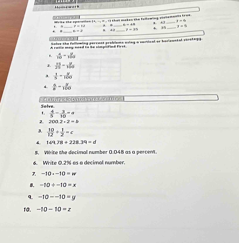 Lesson 
Homework 
A 2 
1. 5 7-12 2. B that makes the following statements true. 
Write the operation (+,-,* ,+) 7=6
6=48 3. 42
4. B __ 6=2 5. 42 _ _ 7=35 6. 35 _ 7=5
Solve the following percent problems using a vertical or horizontal strategy. 
A ratio may need to be simplified first. 
1.  4/10 = y/100 
2.  15/25 = y/100 
3.  1/5 = y/100 
4.  6/8 = y/100 
Artivin 4 × Distributed Practice 
Solve. 
1.  4/5 - 3/10 =a
2. 200.2· 2=b
3.  10/12 /  1/2 =c
4. 149.78+228.39=d
5. Write the decimal number 0.048 as a percent. 
6. Write 0.2% as a decimal number. 
7. -10· -10=w
8. -10/ -10=x
9. -10--10=y
10. -10-10=z