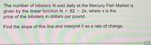 The number of lobsters N sold daily at the Mercury Fish Market is 
given by the linear function N=82-2x , where x is the 
price of the lobsters in dollars per pound. 
Find the slope of this line and interpret it as a rate of change.