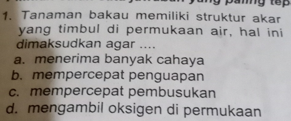 Tanaman bakau memiliki struktur akar
yang timbul di permukaan air, hal ini
dimaksudkan agar ....
a. menerima banyak cahaya
b. mempercepat penguapan
c. mempercepat pembusukan
d. mengambil oksigen di permukaan