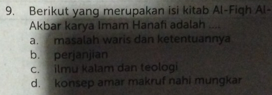 Berikut yang merupakan isi kitab Al-Figh Al-
Akbar karya Imam Hanafi adalah ....
a. masalah waris dan ketentuannya
b. perjanjian
c. ilmu kalam dan teologi
d. konsep amar makruf nahi mungkar