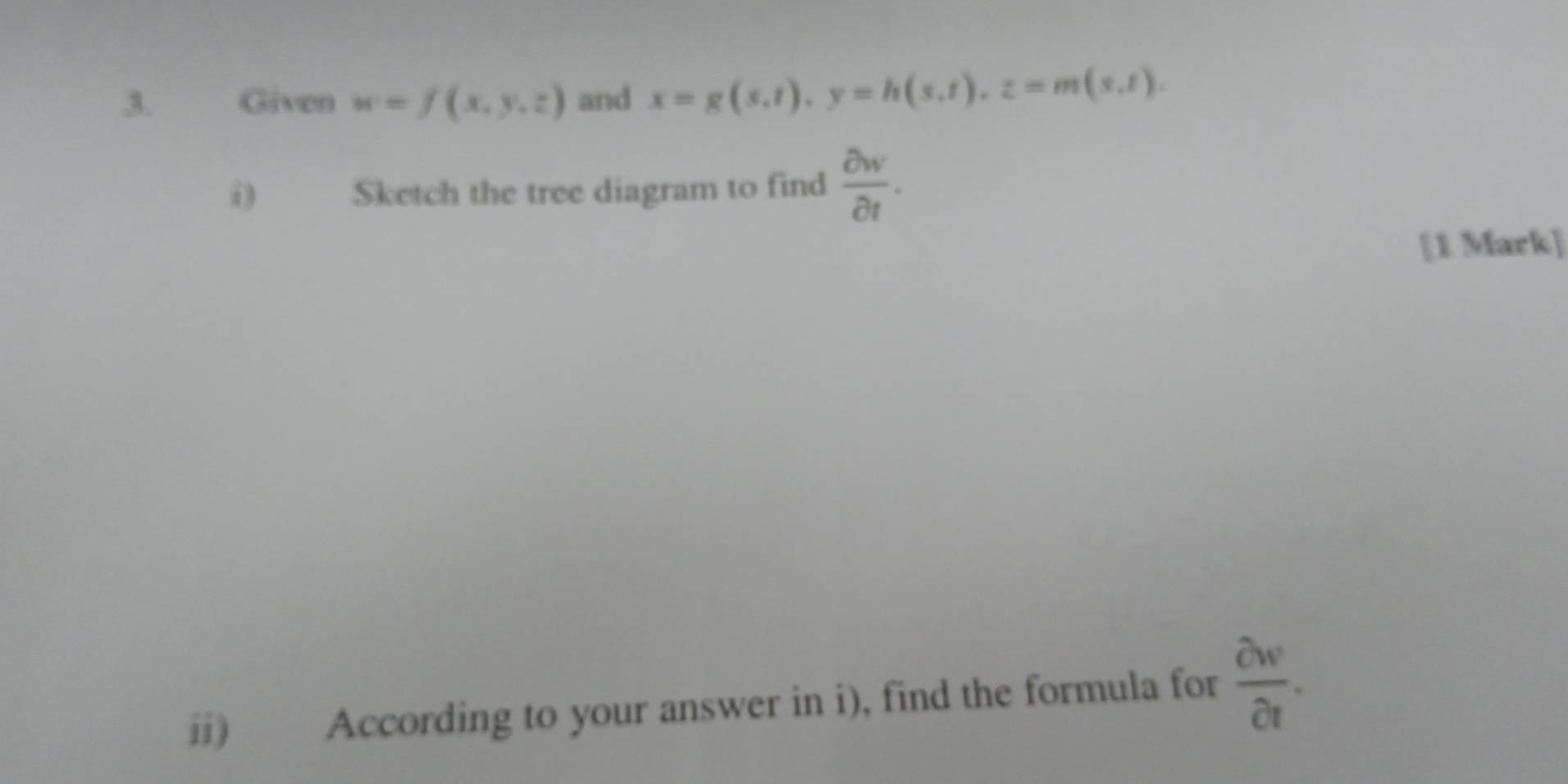 Given w=f(x,y,z) and x=g(s,t), y=h(s,t), z=m(s,t). 
i) Sketch the tree diagram to find  partial w/partial t . 
[1 Mark] 
ii) According to your answer in i), find the formula for  partial v/partial t .