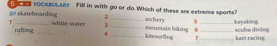 VOCABULARY Fill in with go or do Which of these are extreme sports?
go skateboarding 2 _archery 5
1 __kayaking
white-water 3 _mountain biking 6
scuba diving
4
rafting _kitesurfing 7__
kart racing