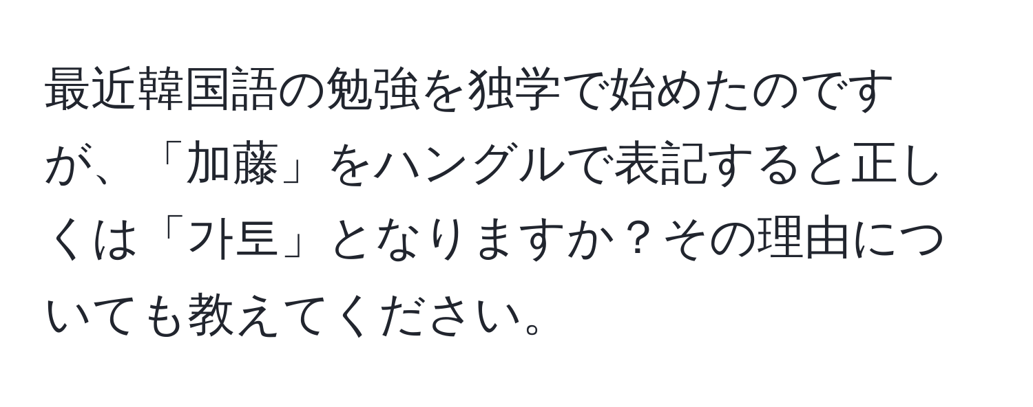 最近韓国語の勉強を独学で始めたのですが、「加藤」をハングルで表記すると正しくは「가토」となりますか？その理由についても教えてください。