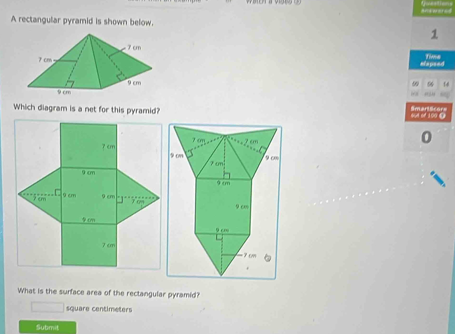 Questions 
answared 
A rectangular pyramid is shown below. 
1 
Time 
elapsed 
6 
00 
Which diagram is a net for this pyramid?out of 100 ④ SmartScors
7 cm
9 cm
7 cm 9 cm 9 cm
7 cm
9 cm
7 cm
What is the surface area of the rectangular pyramid?
square centimeters
Submit