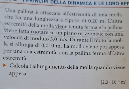 príncipí della dinamica e le loro aPP 
Una pallina è attaccata all'estremità di una molla 
che ha una lunghezza a riposo di 0,20 m. L'altra 
estremità della molla viene tenuta ferma e la pallina 
viene fatta ruotare su un piano orizzontale con una 
velocità di modulo 3,0 m/s. Durante il moto la mol- 
la si allunga di 0,010 m. La molla viene poi appesa 
per una sua estremità, con la pallina ferma all'altra 
estremità. 
Calcola l’allungamento della molla quando viene 
appesa.
[2,3· 10^(-3)m]