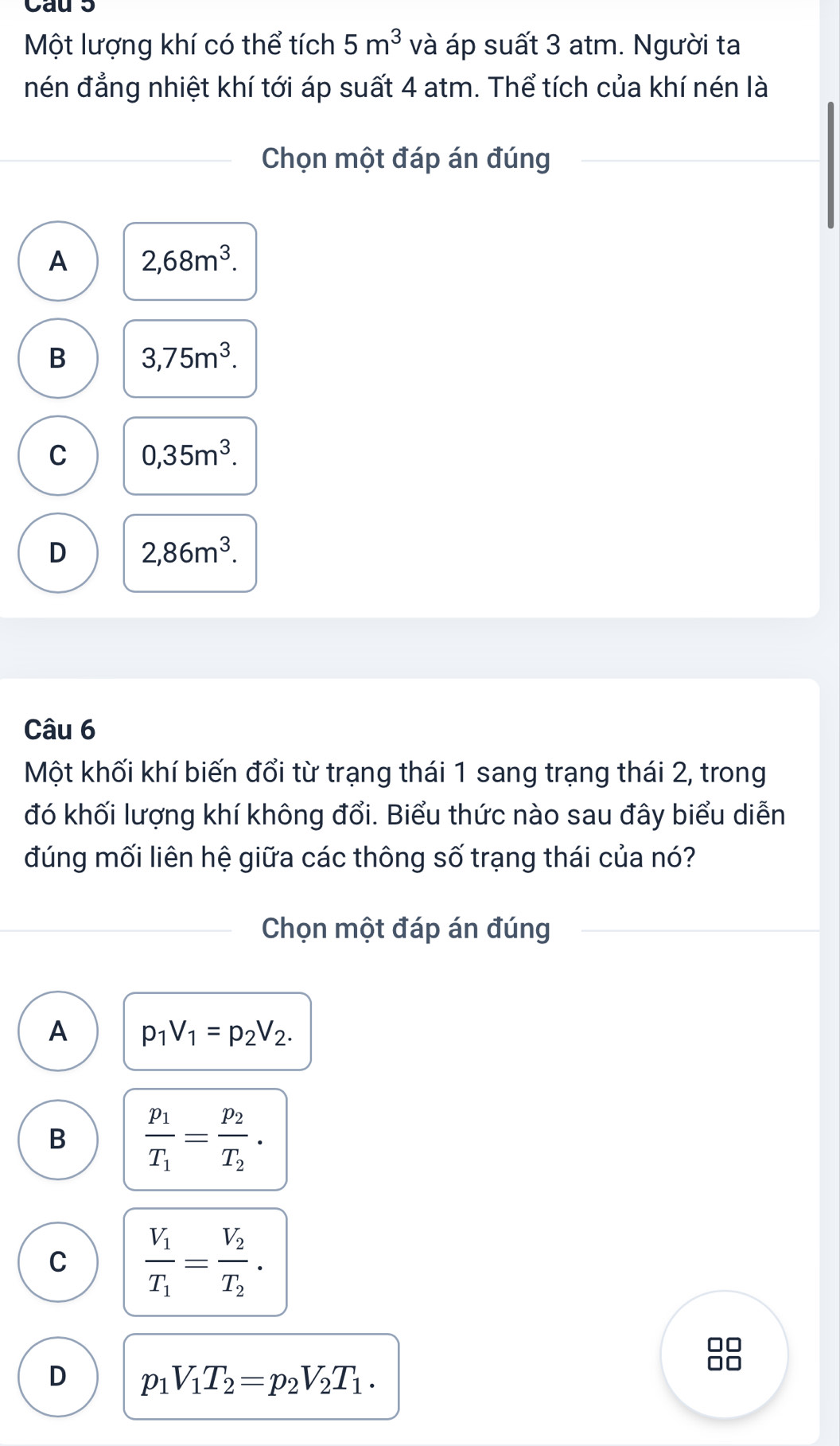 Cau 5
Một lượng khí có thể tích 5m^3 và áp suất 3 atm. Người ta
nén đẳng nhiệt khí tới áp suất 4 atm. Thể tích của khí nén là
Chọn một đáp án đúng
A 2,68m^3.
B 3,75m^3.
C 0,35m^3.
D 2,86m^3. 
Câu 6
Một khối khí biến đổi từ trạng thái 1 sang trạng thái 2, trong
đó khối lượng khí không đổi. Biểu thức nào sau đây biểu diễn
đúng mối liên hệ giữa các thông số trạng thái của nó?
Chọn một đáp án đúng
A p_1V_1=p_2V_2.
B frac p_1T_1=frac p_2T_2.
C frac V_1T_1=frac V_2T_2. 
□□
D p_1V_1T_2=p_2V_2T_1. 
□□