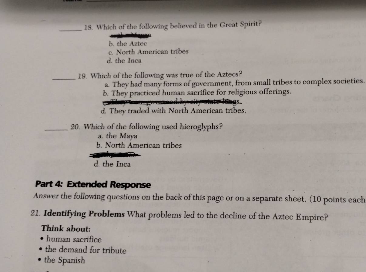 Which of the following believed in the Great Spirit?
b. the Aztec
c. North American tribes
d. the Inca
_19. Which of the following was true of the Aztecs?
a. They had many forms of government, from small tribes to complex societies.
b. They practiced human sacrifice for religious offerings.
d. They traded with North American tribes.
_20. Which of the following used hieroglyphs?
a. the Maya
b. North American tribes
d. the Inca
Part 4: Extended Response
Answer the following questions on the back of this page or on a separate sheet. (10 points each
21. Identifying Problems What problems led to the decline of the Aztec Empire?
Think about:
human sacrifice
the demand for tribute
the Spanish