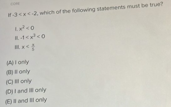 CORE
If -3 , which of the following statements must be true?
1. x^2<0</tex> 
II. -1 <0</tex> 
III. x
(A) I only
(B)Ⅱonly
(C)IIonly
(D) I and III only
(E)I and III only