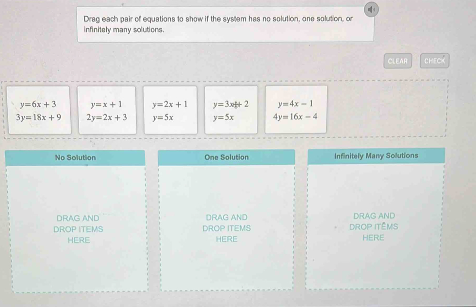 Drag each pair of equations to show if the system has no solution, one solution, or
infinitely many solutions.
CLEAR CHECK
y=6x+3 y=x+1 y=2x+1 y=3x+2 y=4x-1
3y=18x+9 2y=2x+3 y=5x y=5x 4y=16x-4
No Solution One Solution Infinitely Many Solutions
DRAG AND DRAG AND DRAG AND
DROP ITEMS DROP ITEMS DROP ITÊMS
HERE HERE HERE