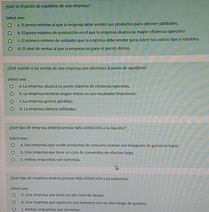 ¿Qué es el punto de equilibrio de una empresa?
Select one:
a. El precio mínimo al que la empresa debe vender sus productos para obtener utilidades.
b. El punto máximo de producción en el que la empresa alcanza su mayor eficiencia operativa
c. El número mínimo de unidades que la empresa debe vender para cubrir sus costos fijos y variables.
d. El nível de ventas al que la empresa no gana ní pierde dínero.
¿Qué sucede si las ventas de una empresa son inferiores al punto de equilibrio?
Select one:
a. La empresa alcanza su punto máximo de eficiencia operativa.
b. La empresa no tiene ningún efecto en sus resultados financieros.
c. La empresa genera pérdidas.
d. La empresa obtiene utilidades.
¿Que tipo de empresa debería prestar MÁS ATENCIÓN a su liquídez?
Select one:
a. Una empresa que vende productos de consumo masivo con márgenes de ganancia bajos.
b. Una empresa que tiene un ciclo de conversión de efectivo largo.
c. Ambas respuestas son correctas.
¿Qué tipo de empresa debería prestar MÁS ATENCIÓN a su solvencia?
Select one:
a. Una empresa que tiene un alto nível de deuda.
b. Una empresa que opera en una industría con un alto riesgo de quiebra.
c. Ambas respuestas son correctas.