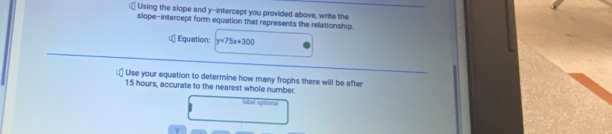 Using the slope and y-intercept you provided above, write the 
slope-intercept form equation that represents the relationship 
Equation: y=75x+300
Use your equation to determine how many frophs there will be after
15 hours, accurate to the nearest whole number. 
abel option=