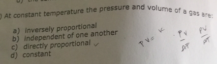 ) At constant temperature the pressure and volume of a gas are:
a) inversely proportional
b) independent of one another
c) directly proportional
d) constant