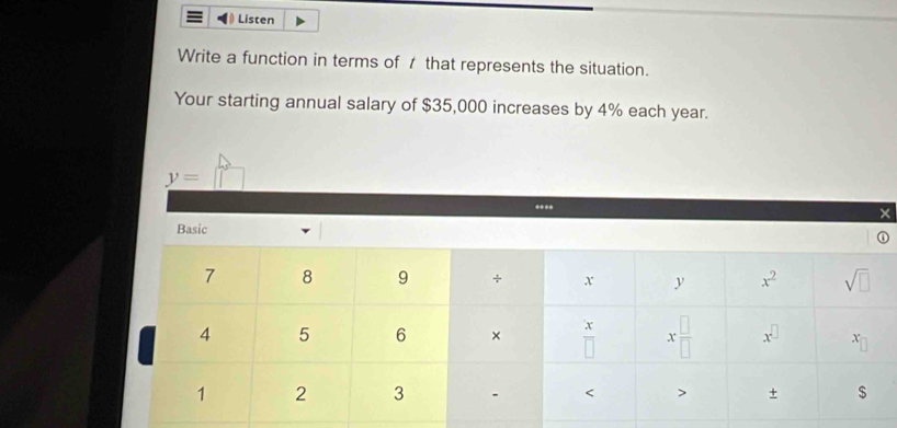 Listen
Write a function in terms of 7 that represents the situation.
Your starting annual salary of $35,000 increases by 4% each year.
y= □
×
Basic