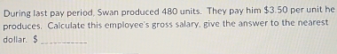 During last pay period, Swan produced 480 units. They pay him $3.50 per unit he 
produces. Calculate this employee's gross salary, give the answer to the nearest 
dollar. $ _