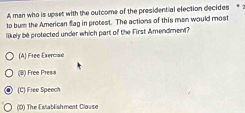 A man who is upset with the outcome of the presidential election decides * 2
to burn the American flag in protest. The actions of this man would most
likely be protected under which part of the First Amendment?
(A) Free Exercise
(B) Free Press
(C) Free Speech
(D) The Establishment Clause