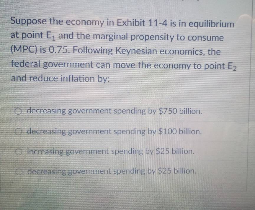 Suppose the economy in Exhibit 11-4 is in equilibrium
at point E_1 and the marginal propensity to consume
(MPC) is 0.75. Following Keynesian economics, the
federal government can move the economy to point E_2
and reduce inflation by:
decreasing government spending by $750 billion.
decreasing government spending by $100 billion.
increasing government spending by $25 billion.
decreasing government spending by $25 billion.