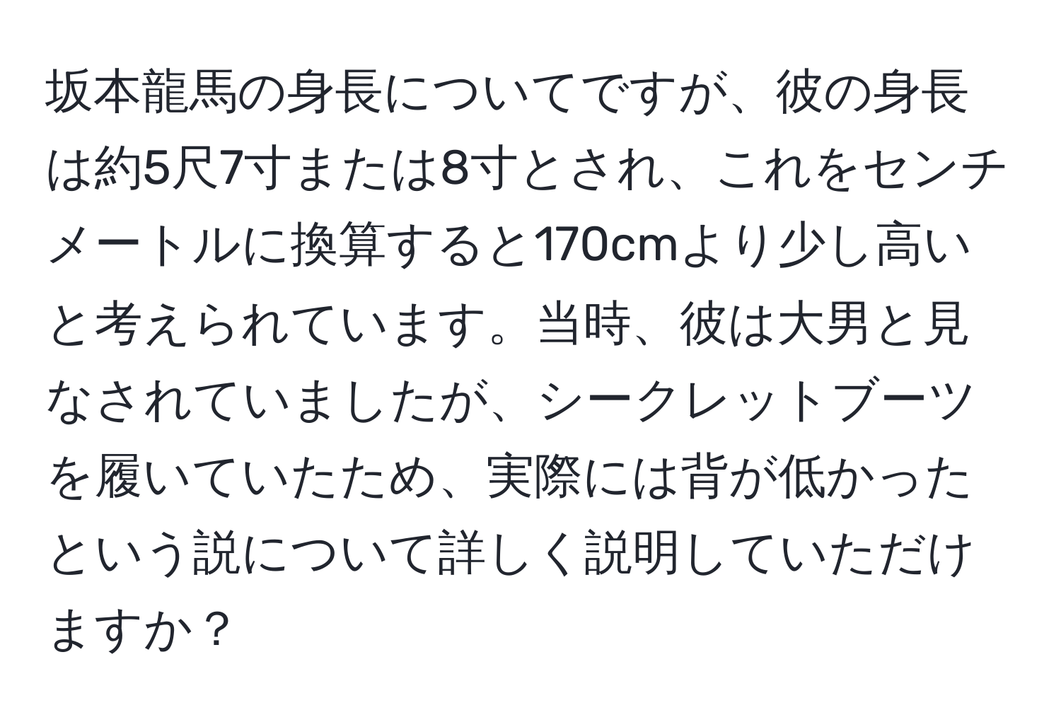 坂本龍馬の身長についてですが、彼の身長は約5尺7寸または8寸とされ、これをセンチメートルに換算すると170cmより少し高いと考えられています。当時、彼は大男と見なされていましたが、シークレットブーツを履いていたため、実際には背が低かったという説について詳しく説明していただけますか？