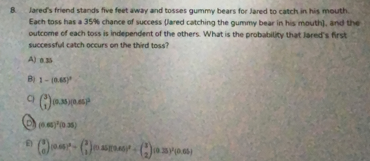 Jared's friend stands five feet away and tosses gummy bears for Jared to catch in his mouth.
Each toss has a 35% chance of success (Jared catching the gummy bear in his mouth), and the
outcome of each toss is independent of the others. What is the probability that Jared's first
successful catch occurs on the third toss?
A) 0.35
B) 1-(0.65)^3
C) beginpmatrix 3 1endpmatrix · (0.35)(0.65)^2
D (0.65)^2(0.35)
E) beginpmatrix 3 0endpmatrix (0.65)^3+beginpmatrix 3 1endpmatrix (0.35)(0.65)^2+beginpmatrix 3 2endpmatrix (0.35)^2(0.65)