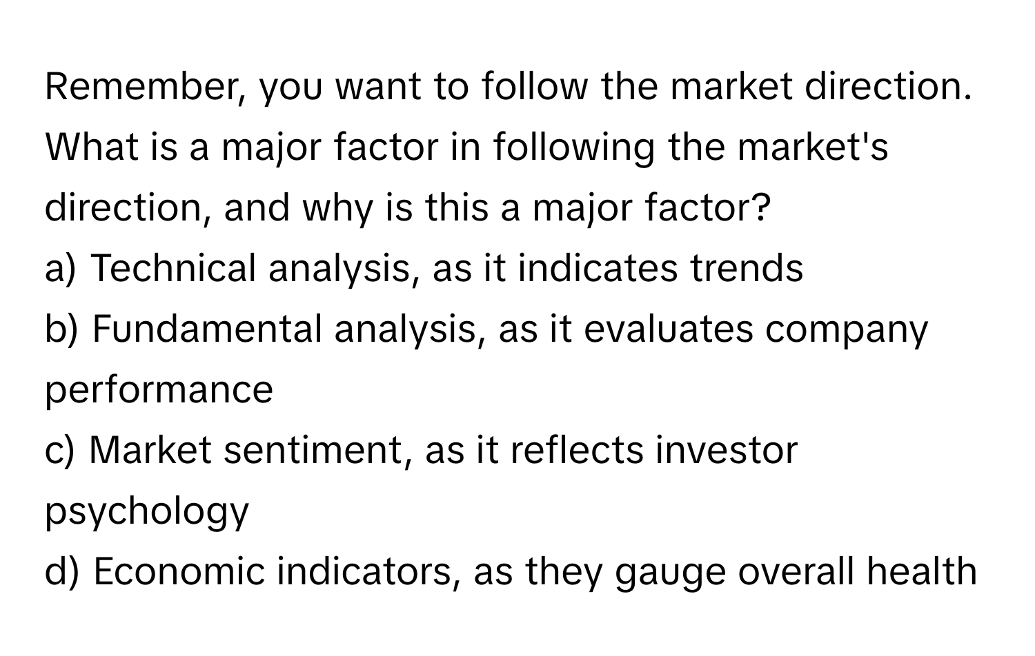 Remember, you want to follow the market direction. What is a major factor in following the market's direction, and why is this a major factor?

a) Technical analysis, as it indicates trends 
b) Fundamental analysis, as it evaluates company performance 
c) Market sentiment, as it reflects investor psychology 
d) Economic indicators, as they gauge overall health