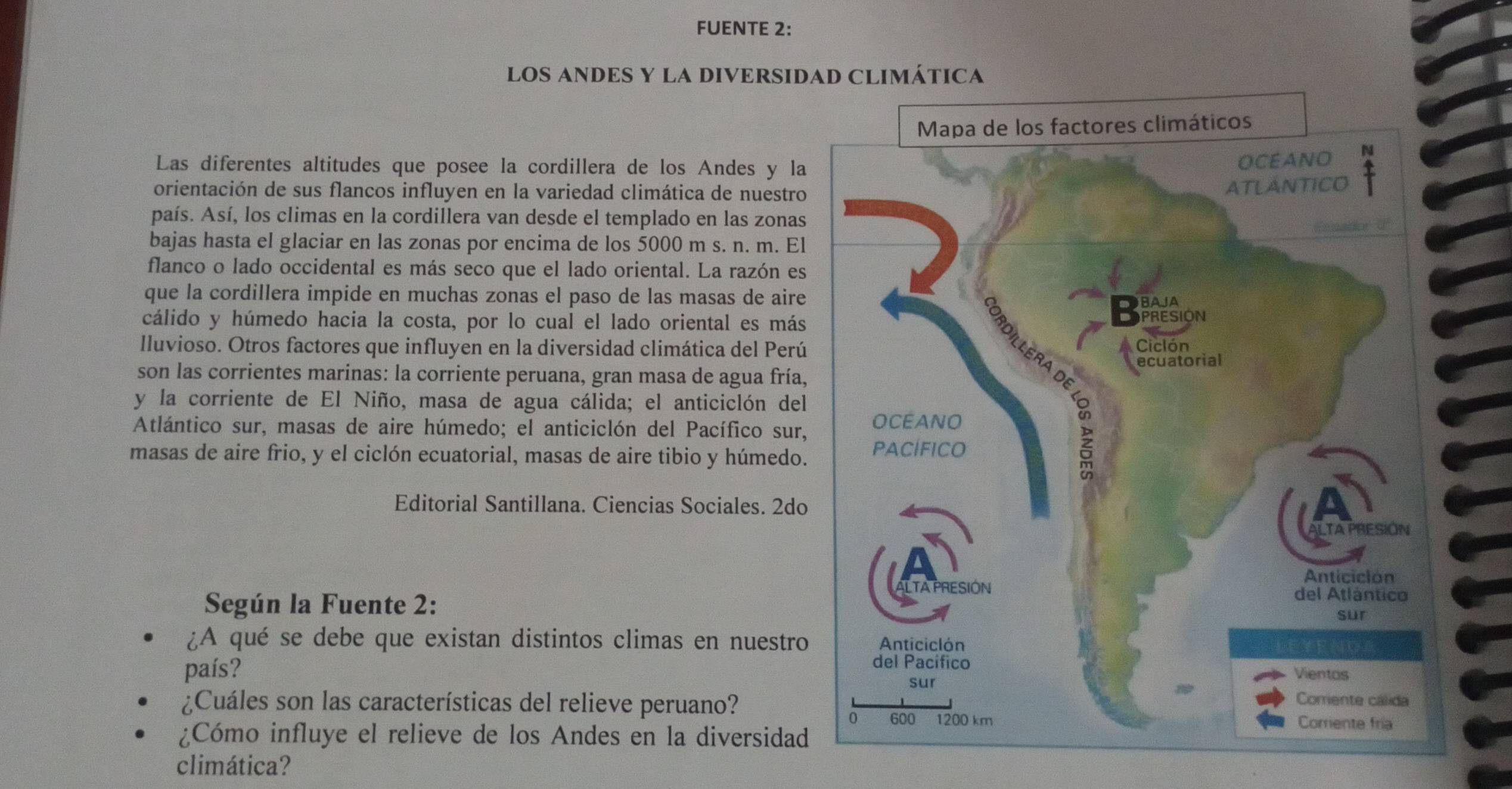 FUENTE 2: 
LOS ANDES Y LA DIVERSIDAD CLIMÁTICA 
Las diferentes altitudes que posee la cordillera de los Andes y la 
orientación de sus flancos influyen en la variedad climática de nuestro 
país. Así, los climas en la cordillera van desde el templado en las zonas 
bajas hasta el glaciar en las zonas por encima de los 5000 m s. n. m. El 
flanco o lado occidental es más seco que el lado oriental. La razón es 
que la cordillera impide en muchas zonas el paso de las masas de aire 
cálido y húmedo hacia la costa, por lo cual el lado oriental es más 
lluvioso. Otros factores que influyen en la diversidad climática del Perú 
son las corrientes marinas: la corriente peruana, gran masa de agua fría, 
y la corriente de El Niño, masa de agua cálida; el anticiclón del 
Atlántico sur, masas de aire húmedo; el anticiclón del Pacífico sur, 
masas de aire frio, y el ciclón ecuatorial, masas de aire tibio y húmedo. 
Editorial Santillana. Ciencias Sociales. 2do 
Según la Fuente 2: 
¿A qué se debe que existan distintos climas en nuestro 
país? 
¿Cuáles son las características del relieve peruano? 
¿Cómo influye el relieve de los Andes en la diversidad 
climática?