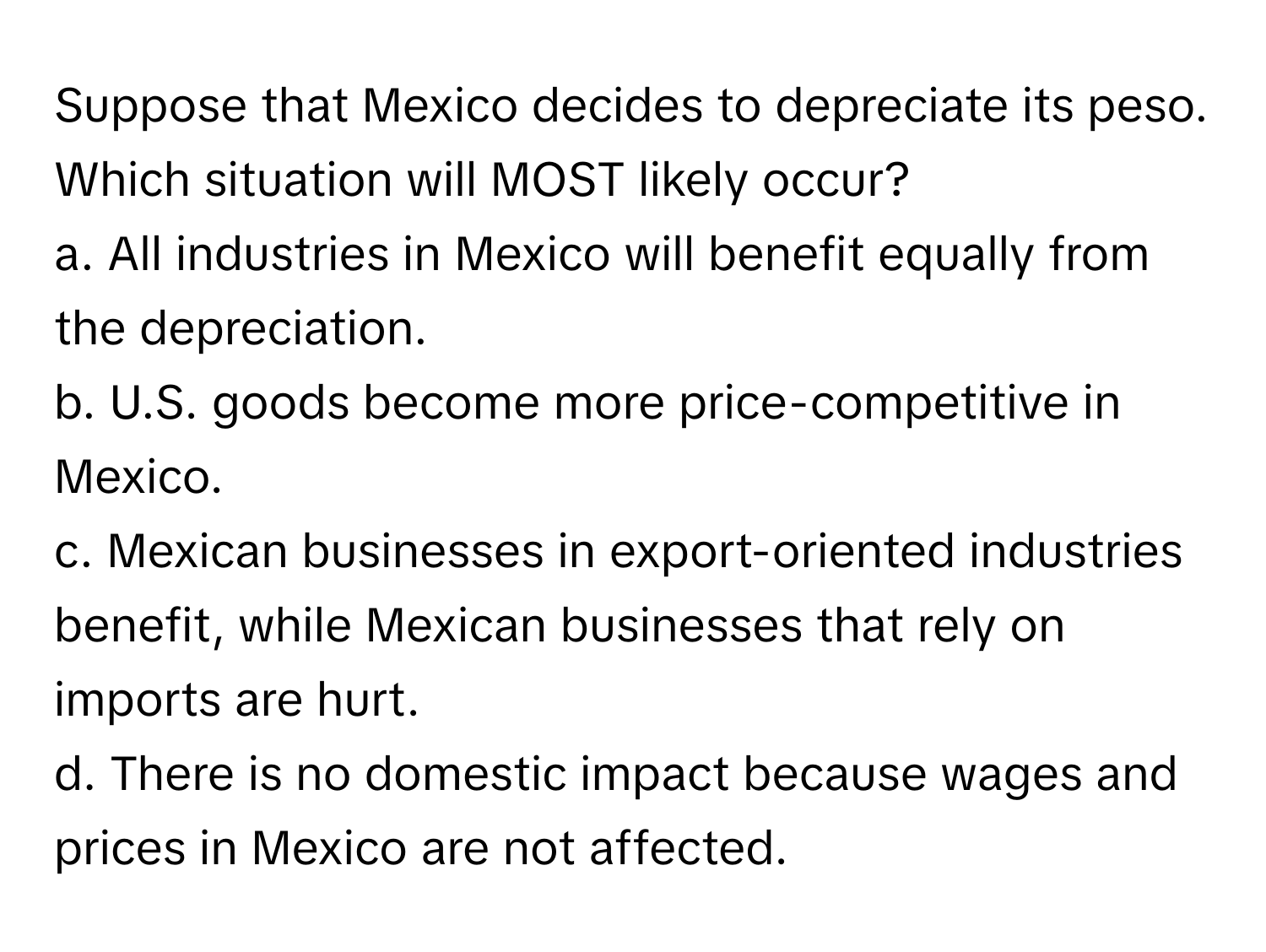 Suppose that Mexico decides to depreciate its peso. Which situation will MOST likely occur?

a. All industries in Mexico will benefit equally from the depreciation.
b. U.S. goods become more price-competitive in Mexico.
c. Mexican businesses in export-oriented industries benefit, while Mexican businesses that rely on imports are hurt.
d. There is no domestic impact because wages and prices in Mexico are not affected.