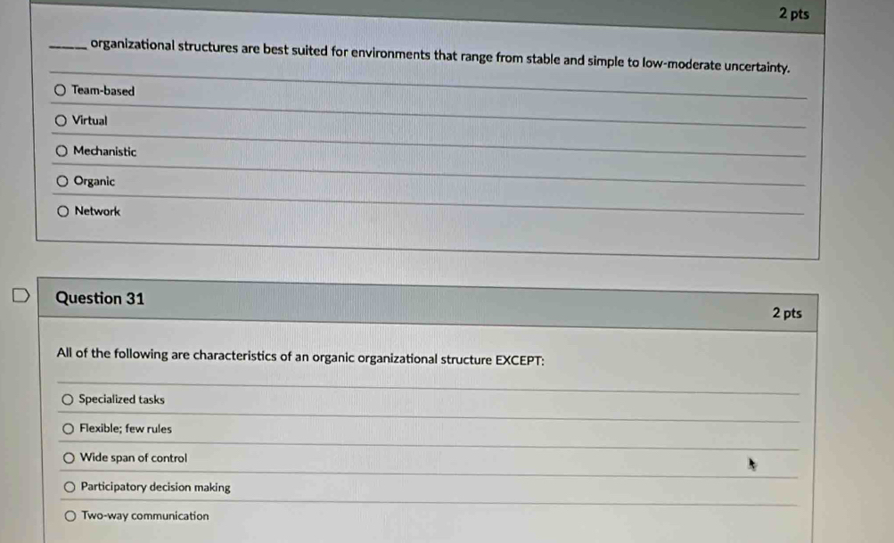 organizational structures are best suited for environments that range from stable and simple to low-moderate uncertainty.
Team-based
Virtual
Mechanistic
Organic
Network
Question 31
2 pts
All of the following are characteristics of an organic organizational structure EXCEPT:
Specialized tasks
Flexible; few rules
Wide span of control
Participatory decision making
Two-way communication