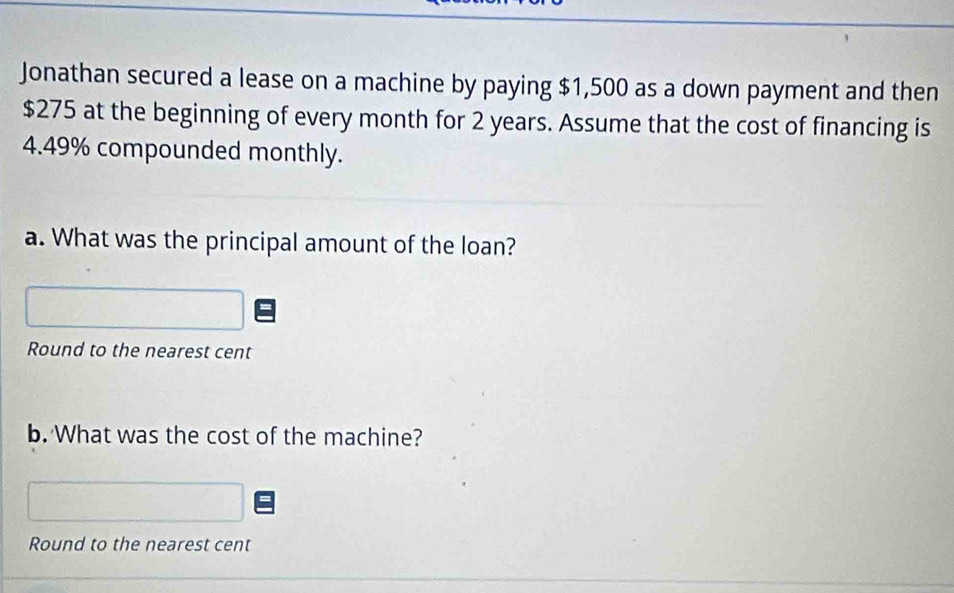 Jonathan secured a lease on a machine by paying $1,500 as a down payment and then
$275 at the beginning of every month for 2 years. Assume that the cost of financing is
4.49% compounded monthly. 
a. What was the principal amount of the loan? 
Round to the nearest cent 
b. What was the cost of the machine? 
Round to the nearest cent