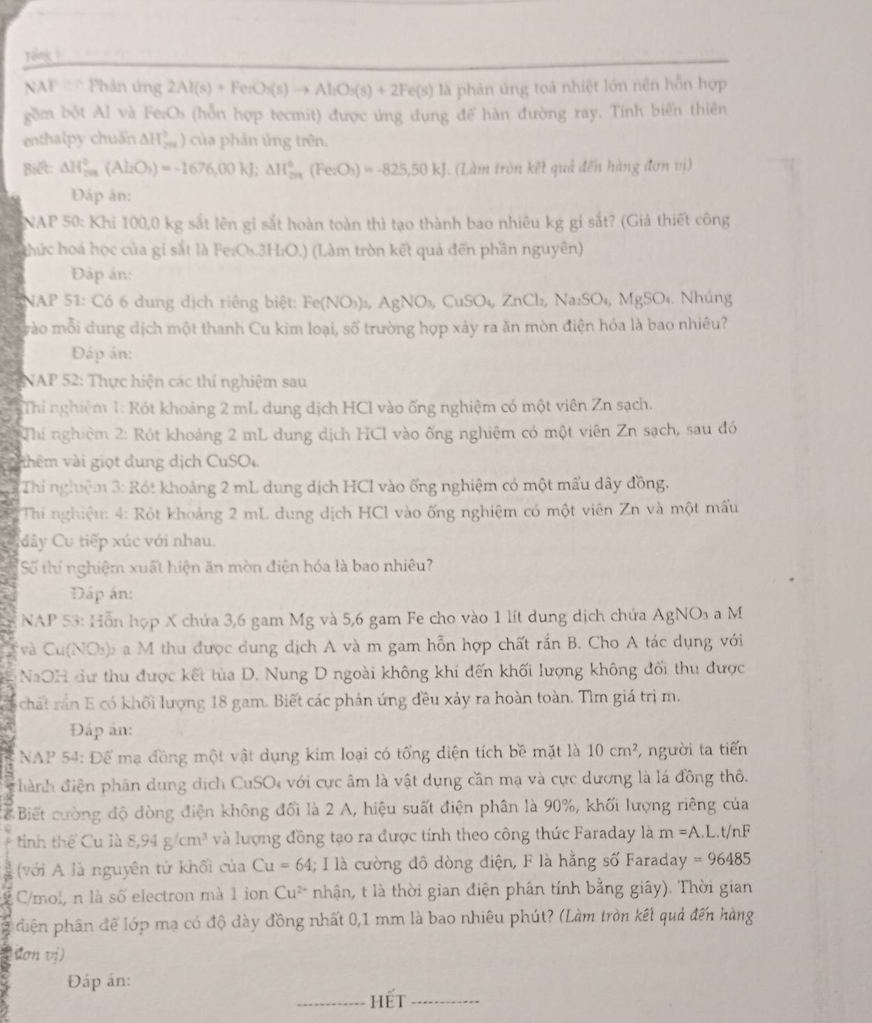 Tổng 0
NAF Đ  Phản ứng 2Al(s)+FenO_3(s)to Al_2O_3(s)+2Fe(s) là phản úng toả nhiệt lớn nên hỗn hợp
gồm bột Al và Fe₂Os (hỗn hợp tecmit) được ứng dụng để hàn đường ray. Tính biến thiên
enthalpy chuẩn. △ H_(200)°) của phản ứng trên.
Biết: △ H_(201)°(Al_2O_3)=-1676,00kJ;Delta H_(201)°(Fe_2O_3)=-825,50kJ. (Làm tròn kết quả đến hàng đơn vị)
Đáp án:
NAP 50: Khi 100,0 kg sắt lên gỉ sắt hoàn toàn thì tạo thành bao nhiêu kg gỉ sắt? (Giả thiết công
thức hoá học của gi sắt là Fe₂O₃.3H₂O.) (Làm tròn kết quả đến phần nguyên)
Đáp án:
NAP 51: Có 6 dung dịch riêng biệt: Fe(NO_3)_3,AgNO_3,CuSO_4,ZnCl_2,Na_2SO_4,MgSO_4. Nhúng
vào mỗi dung dịch một thanh Cu kim loại, số trường hợp xảy ra ăn mòn điện hóa là bao nhiêu?
Đáp án:
NAP 52: Thực hiện các thí nghiệm sau
Thí nghiệm 1: Rót khoảng 2 mL dung dịch HCl vào ống nghiệm có một viên Zn sạch.
Thi nghiệm 2: Rót khoảng 2 mL dung dịch HCI vào ống nghiệm có một viên Zn sạch, sau đó
thêm vài giọt dung dịch CuSO₄.
Thí nghiệm 3: Rót khoảng 2 mL dung dịch HCl vào ống nghiệm có một mấu dây đồng.
Thí nghiệm: 4: Rót khoảng 2 mL dung dịch HCl vào ống nghiệm có một viên Zn và một mấu
Cây Cu tiếp xúc với nhau.
Số thí nghiệm xuất hiện ăn mòn điện hóa là bao nhiêu?
Đáp án:
NAP 53: Hỗn họp X chứa 3,6 gam Mg và 5,6 gam Fe cho vào 1 lít dung dịch chứa AgNO₃ a M
và Cu(NO₃)₂ a M thu được dung dịch A và m gam hỗn hợp chất rắn B. Cho A tác dụng với
NaOH dư thu được kết tủa D. Nung D ngoài không khí đến khối lượng không đối thu được
chất rán E có khối lượng 18 gam. Biết các phản ứng đều xảy ra hoàn toàn. Tìm giá trị m.
Đấp án:
NAP 54: Để mạ đồng một vật dụng kim loại có tổng diện tích bề mặt là 10cm^2 ,người ta tiến
đhành điện phân dung dịch CuSO4 với cực âm là vật dụng cần mạ và cực dương là lá đồng thô.
Cể Biết cường độ dòng điện không đổi là 2 A, hiệu suất điện phân là 90%, khối lượng riêng của
tinh thể Cu là 8,94g/cm^3 và lượng đồng tạo ra được tính theo công thức Faraday là m=A.L.t/nF
với A là nguyên tử khối của Cu=64; I là cường đô dòng điện, F là hằng số Faraday =96485
C/mol, n là số electron mà 1 ion Cu^(2+) nhận, t là thời gian điện phân tính bằng giây). Thời gian
phiên phân để lớp mạ có độ dày đồng nhất 0,1 mm là bao nhiêu phút? (Làm tròn kết quả đến hàng
(dơn vị)
Đáp án:
Hết_