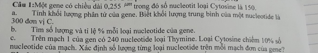 Một gene có chiều dài 0,255^(mu m) trong đó số nucleotit loại Cytosine là 150. 
a. Tính khối lượng phân tử của gene. Biết khối lượng trung bình của một nucleotide là
300 đơn vị C. 
b. Tìm số lượng và tỉ lệ % mỗi loại nucleotide của gene. 
c. Trên mạch 1 của gen có 240 nucleotide loại Thymine. Loại Cytosine chiếm 10% số 
nucleotide của mạch. Xác định số lượng từng loại nucleotide trên mỗi mạch đơn của gene?