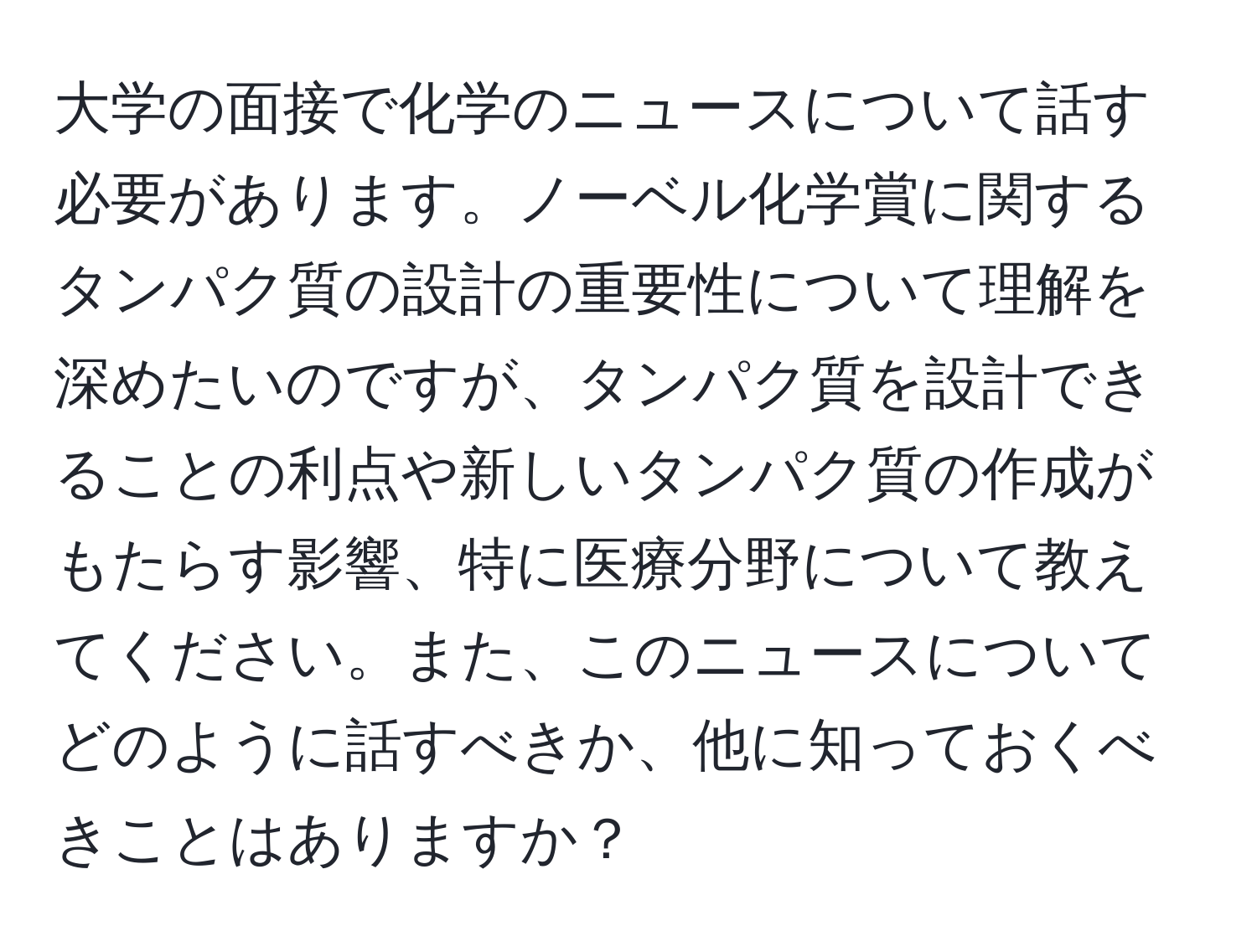 大学の面接で化学のニュースについて話す必要があります。ノーベル化学賞に関するタンパク質の設計の重要性について理解を深めたいのですが、タンパク質を設計できることの利点や新しいタンパク質の作成がもたらす影響、特に医療分野について教えてください。また、このニュースについてどのように話すべきか、他に知っておくべきことはありますか？