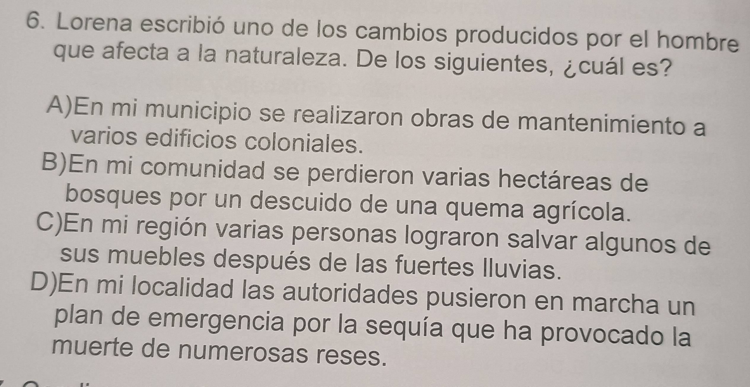 Lorena escribió uno de los cambios producidos por el hombre
que afecta a la naturaleza. De los siguientes, ¿cuál es?
A)En mi municipio se realizaron obras de mantenimiento a
varios edificios coloniales.
B)En mi comunidad se perdieron varias hectáreas de
bosques por un descuido de una quema agrícola.
C)En mi región varias personas lograron salvar algunos de
sus muebles después de las fuertes Iluvias.
D)En mi localidad las autoridades pusieron en marcha un
plan de emergencia por la sequía que ha provocado la
muerte de numerosas reses.