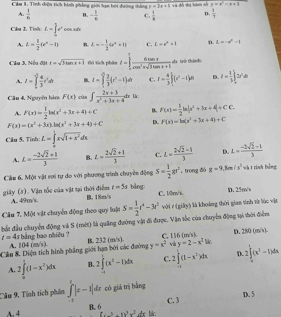 Tính diện tích hình phẳng giới hạn bởi đường thắng y=2x+1 và đồ thị hàm số y=x^2-x+3
A.  1/6  - 1/6   1/8   1/7 
B.
C.
D.
Câu 2. Tính: L=∈tlimits _0^((π)e^x)cos xdx
A. L= 1/2 (e^(π)-1) B. L=- 1/2 (e^(π)+1) C. L=e^(π)+1
D. L=-e^(π)-1
Câu 3. Nếu đặt t=sqrt(3tan x+1) thì tích phân I=∈tlimits _0^((frac π)4) 6tan x/cos^2xsqrt(3tan x+1) dx trở thành:
A. I=∈tlimits _0^((sqrt(3))frac 4)3t^2dt B. I=∈tlimits _1^((sqrt(3))frac 2)3(t^2-1)dt C. I= 4/3 ∈tlimits _1^(2(t^2)-1)dt D. I= 1/3 ∈tlimits _0^(t2t^2)dt
Câu 4. Nguyên hàm F(x) của ∈t  (2x+3)/x^2+3x+4 dx là:
A. F(x)= 1/2 ln (x^2+3x+4)+C
B. F(x)= 1/2 ln |x^2+3x+4|+CC.
F(x)=(x^2+3x).ln (x^2+3x+4)+C
D. F(x)=ln (x^2+3x+4)+C
Câu 5. Tính: L=∈tlimits _0^(1xsqrt(1+x^2))dx
A. L= (-2sqrt(2)+1)/3  B. L= (2sqrt(2)+1)/3  C. L= (2sqrt(2)-1)/3  D. L= (-2sqrt(2)-1)/3 
Câu 6. Một vật rơi tự do với phương trình chuyển động S= 1/2 gt^2 , trong đó g=9,8m/s^2 và t tính bằng
giây (s). Vận tốc của vật tại thời điểm t=5s bằng:
A. 49m/s. B. 18m/s C. 10m/s. D. 25m/s
Câu 7. Một vật chuyển động theo quy luật S= 1/2 t^4-3t^2 với t (giây) là khoảng thời gian tính từ lúc vật
bắt đầu chuyển động và S (mét) là quãng đường vật đi được. Vận tốc của chuyển động tại thời điểm
t=4s bằng bao nhiêu ?
A. 104 (m/s). B. 232 (m/s). C. 116 (m/s). D. 280 (m/s).
Câu 8. Diện tích hình phẳng giới hạn bởi các đường y=x^2 và y=2-x^2 là:
D.
A. 2∈tlimits _0^(1(1-x^2))dx B. 2∈tlimits _(-1)^1(x^2-1)dx C. 2∈tlimits _(-1)^1(1-x^2)dx 2∈tlimits _0^(1(x^2)-1)dx
Câu 9. Tính tích phân ∈tlimits _(-2)^2|x-1|dx có giá trị bằng
D. 5
C. 3
B. 6
A. 4 ∈t (x^3+1)^3x^2dx là: