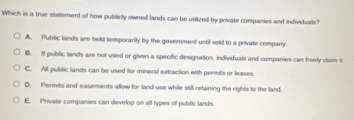 Which is a true statement of how publicly owned lands can be utilized by private companies and individuals?
A. Public lands are held temporarily by the government until sold to a private compary
B. I public lands are not used or given a specific designation, individuals and companies can freely claim it
C. All public lands can be used for mineral extraction with permits or leases.
D. Permits and easements allow for land use while still retaining the rights to the land.
E. Private companies can develop on all types of public lands.