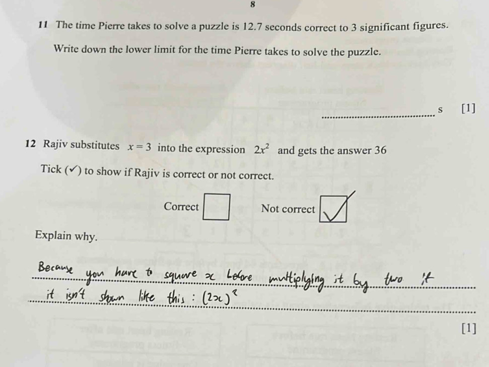 8
11 The time Pierre takes to solve a puzzle is 12.7 seconds correct to 3 significant figures.
Write down the lower limit for the time Pierre takes to solve the puzzle.
_
s [1]
12 Rajiv substitutes x=3 into the expression 2x^2 and gets the answer 36
Tick (✔) to show if Rajiv is correct or not correct.
Correct □ □ Not correct
Explain why.
_
_
[1]