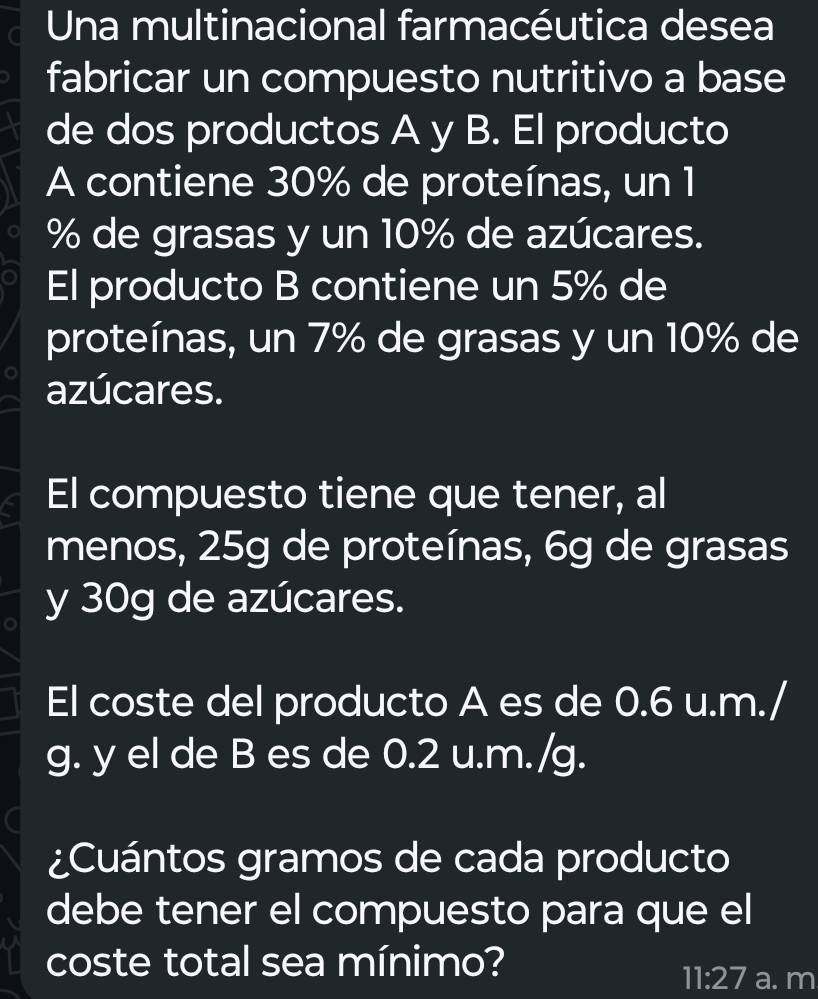 Una multinacional farmacéutica desea 
fabricar un compuesto nutritivo a base 
de dos productos A y B. El producto 
A contiene 30% de proteínas, un 1
% de grasas y un 10% de azúcares. 
El producto B contiene un 5% de 
proteínas, un 7% de grasas y un 10% de 
azúcares. 
El compuesto tiene que tener, al 
menos, 25g de proteínas, 6g de grasas 
y 30g de azúcares. 
El coste del producto A es de 0.6 u.m./ 
g. y el de B es de 0.2 u.m./g. 
¿Cuántos gramos de cada producto 
debe tener el compuesto para que el 
coste total sea mínimo? 
11:27 a. m