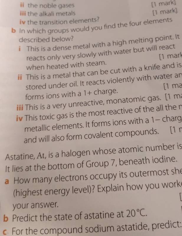 ii the noble gases 
[1 mark] 
iii the alkali metals 
[1 mark] 
iv the transition elements? 
b In which groups would you find the four elements 
described below? 
i This is a dense metal with a high melting point. It 
reacts only very slowly with water but will react 
when heated with steam. [1 mark 
ii This is a metal that can be cut with a knife and is 
stored under oil. It reacts violently with water an 
forms ions with a 1 + charge. [1 ma 
iii This is a very unreactive, monatomic gas. [1 ma 
iv This toxic gas is the most reactive of the all the n 
metallic elements. It forms ions with a 1 - charg 
and will also form covalent compounds. [1 n 
Astatine, At, is a halogen whose atomic number is 
It lies at the bottom of Group 7, beneath iodine. 
a How many electrons occupy its outermost she 
(highest energy level)? Explain how you work 
your answer. 
b Predict the state of astatine at 20°C. 
c For the compound sodium astatide, predict: