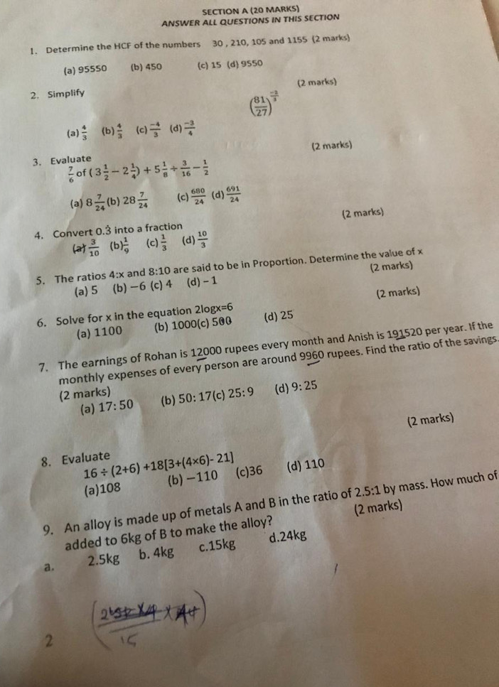 ANSWER ALL QUESTIONS IN THIS SECTION
!. Determine the HCF of the numbers 30 , 210, 105 and 1155 (2 marks)
(a) 95550 (b) 450 (c) 15 (d) 9550
2. Simplify (2 marks)
( 81/27 )^ (-2)/3 
(a)  4/3  (b)  4/3  (c)  (-4)/3  (d)  (-3)/4 
(2 marks)
3. Evaluate (3 1/2 -2 1/4 )+5 1/8 /  3/16 - 1/2 
 7/6  of
(a) 8 7/24  (b) 28 7/24  (c)  680/24  (d)  691/24 
4. Convert 0.3 into a fraction (2 marks)
(a)  3/10  (b ) 1/9  (c)  1/3  (d)  10/3 
5. The ratios 4:x and 8:10 are said to be in Proportion. Determine the value of x
(a) 5 (b)-6(c)4 (d) - 1 (2 marks)
6. Solve for x in the equation 2log x=6 (2 marks)
(a) 1100 (b) 1000(c) 500 (d) 25
7. The earnings of Rohan is 12000 rupees every month and Anish is 191520 per year. If the
monthly expenses of every person are around 9960 rupees. Find the ratio of the savings.
(2 marks) (b) 50:17 (c) 25:9 (d) 9:25
(a) 17:50
(2 marks)
8. Evaluate 16/ (2+6)+18[3+(4* 6)-21] (c)36 (d) 110
(a)108 (b)-110
9. An alloy is made up of metals A and B in the ratio of 2.5:1 by mass. How much of
added to 6kg of B to make the alloy? (2 marks)
a. 2.5kg b. 4kg c.15kg d.24kg
2