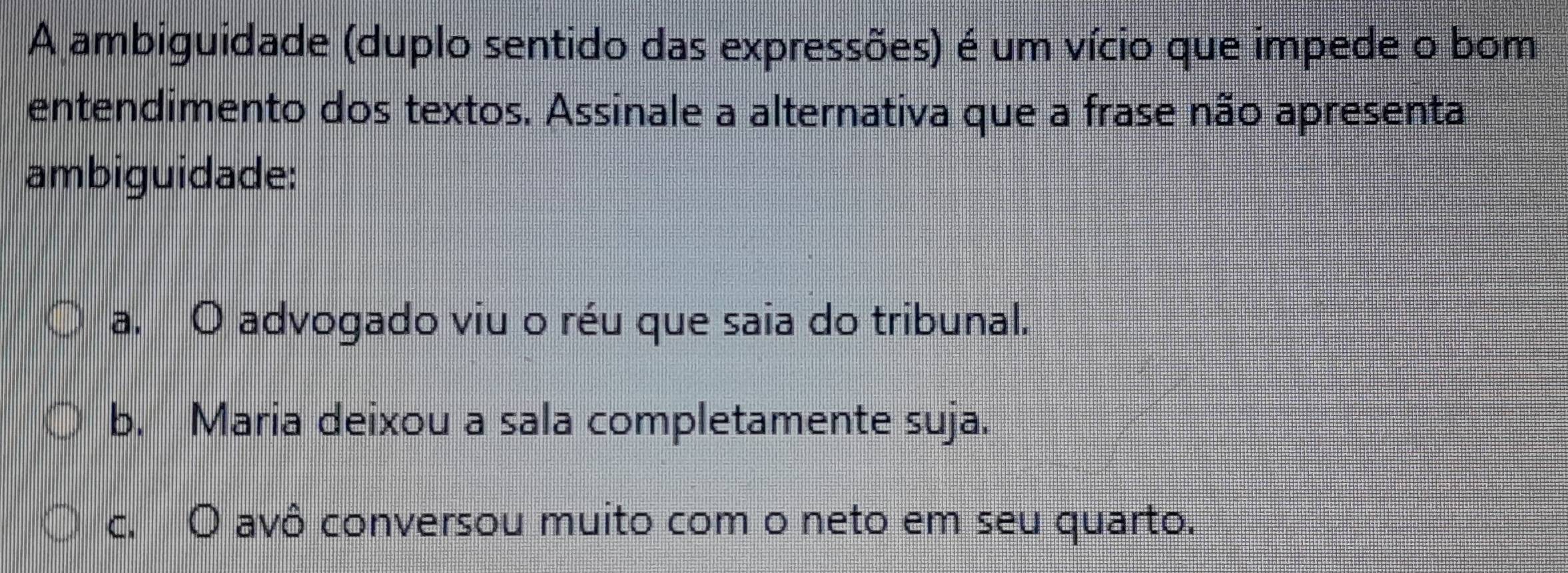 A ambiguidade (duplo sentido das expressões) é um vício que impede o bom
entendimento dos textos. Assinale a alternativa que a frase não apresenta
ambiguidade:
a. O advogado viu o réu que saia do tribunal.
b. Maria deixou a sala completamente suja.
c. O avô conversou muito com o neto em seu quarto.