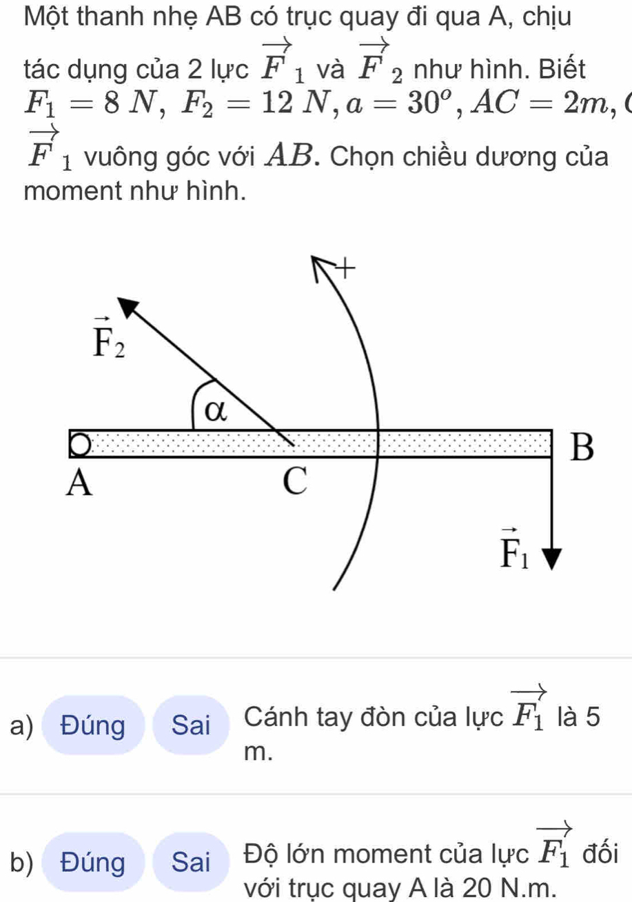 Một thanh nhẹ AB có trục quay đi qua A, chịu
tác dụng của 2 lực vector F_1 và vector F_2 như hình. Biết
F_1=8N,F_2=12N,a=30^o,AC=2m,
vector F_1 vuông góc với AB. Chọn chiều dương của
moment như hình.
a) Đúng Sai Cánh tay đòn của lực vector F_1 là 5
m.
b) Đúng Sai Độ lớn moment của lực vector F_1 đối
với trục quay A là 20 N.m.