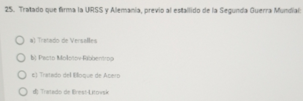 Tratado que firma la URSS y Alemania, previo al estallido de la Segunda Guerra Mundial:
a) Tratado de Versalles
b) Pacto Molotov-Ribbentrop
c) Tratado del Bloque de Acero
đ) Tratado de Brest-Litovsk